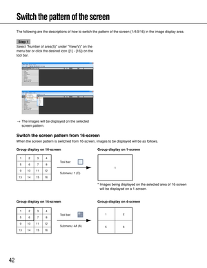 Page 42Submenu: 1 (O)Tool bar:
1
1 5
9
132
6
10
143
7
11
154
8
12
16
42
Switch the pattern of the screen
The following are the descriptions of how to switch the pattern of the screen (1/4/9/16) in the image display area.
Step 1
Select Number of area(S) under View(V) on the
menu bar or click the desired icon ([1] - [16]) on the
tool bar.
→The images will be displayed on the selected
screen pattern. 
Switch the screen pattern from 16-screen
When the screen pattern is switched from 16-screen, images to be...