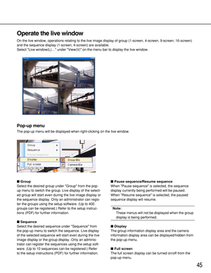 Page 45Operate the live window
On the live window, operations relating to the live image display of group (1-screen, 4-screen, 9-screen, 16-screen)
and the sequence display (1-screen, 4-screen) are available.
Select Live window(L)… under View(V) on the menu bar to display the live window.
Pop-up menu
The pop-up menu will be displayed when right-clicking on the live window.
Group
Select the desired group under Group from the pop-
up menu to switch the group. Live display of the select-
ed group will start even...