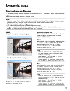 Page 5757
Save recorded images
Download recorded images
It is possible to download recorded image from the recorder onto the PC. FTP function is used to download recorded
images.
Download recorded images using the Download panel.
Notes: 
•Recorded images of up to 32 cameras can be downloaded simultaneously. When multiple camera channels are
selected, download of recorded images will be performed by the camera channels in order.
•Download is available only from a single recorder.
•The maximum recording duration...