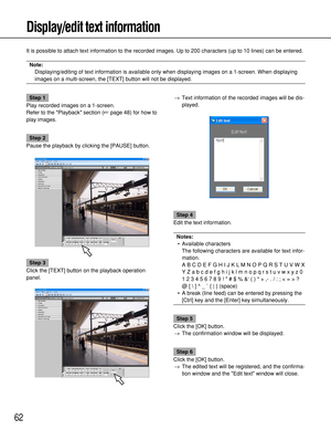 Page 6262
Display/edit text information
It is possible to attach text information to the recorded images. Up to 200 characters (up to 10 lines) can be entered.
Note: 
Displaying/editing of text information is available only when displaying images on a 1-screen. When displaying
images on a multi-screen, the [TEXT] button will not be displayed.
Step 1
Play recorded images on a 1-screen.
Refer to the Playback section (page 48) for how to
play images.
Step 2
Pause the playback by clicking the [PAUSE] button.
Step...