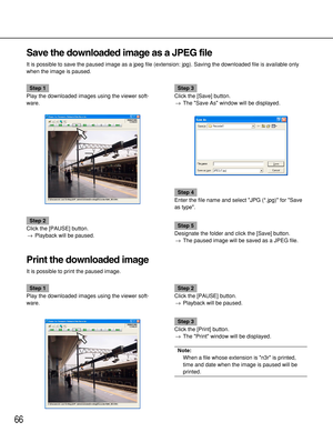 Page 6666
Save the downloaded image as a JPEG file
It is possible to save the paused image as a jpeg file (extension: jpg). Saving the downloaded file is available only
when the image is paused.
Step 1
Play the downloaded images using the viewer soft-
ware.
Step 2
Click the [PAUSE] button.
→Playback will be paused.
Step 3
Click the [Save] button.
→The Save As window will be displayed.
Step 4
Enter the file name and select JPG (*.jpg) for Save
as type.
Step 5
Designate the folder and click the [Save] button....