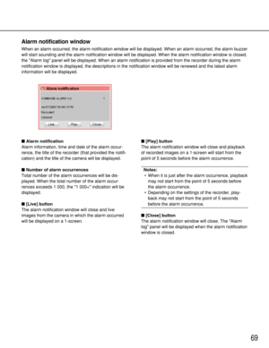 Page 6969
Alarm notification
Alarm information, time and date of the alarm occur-
rence, the title of the recorder (that provided the notifi-
cation) and the title of the camera will be displayed.
Number of alarm occurrences
Total number of the alarm occurrences will be dis-
played. When the total number of the alarm occur-
rences exceeds 1 000, the 1 000< indication will be
displayed.
[Live] button
The alarm notification window will close and live
images from the camera in which the alarm occurred
will be...