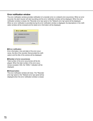 Page 7070
Error notification
Error information, time and date of the error occur-
rence, the title of the recorder (that provided the notifi-
cation) and the title of the camera will be displayed.
Number of error occurrences
Total number of the error occurrences will be dis-
played. When the total number of the error occur-
rences exceeds 2 000, the 2000< indication will be
displayed.
[Close] button
The error notification window will close. The Recorder
error log panel or the Network error log panel will be...