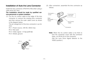 Page 13-11-
Installation of Auto Iris Lens Connector
Install the lens connector (YFE4191J100) when using a
video drive ALC lens.
The installation should be made by qualified ser-
vice personnel or system installers.
(1) Cut the iris control cable at the edge of the lens
connector to remove the existing lens connector
and then remove the outer cable cover as shown
in the diagram below.
The pin assignment of the lens connector is as fol-
lows:
Pin 1: Power source; +9V DC, 50mA max.
Pin 2: Not used
Pin 3: Video...