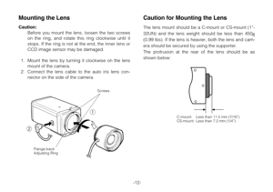 Page 14-12-
Caution for Mounting the Lens
The lens mount should be a C-mount or CS-mount (1”-
32UN) and the lens weight should be less than 450
g
(0.99 lbs). If the lens is heavier, both the lens and cam-
era should be secured by using the supporter.
The protrusion at the rear of the lens should be as
shown below:
C-mount: Less than 11.5 mm (7/16”)
CS-mount: Less than 7.2 mm (1/4”)1
2
Screws
Flange-back
Adjusting Ring
Mounting the Lens
Caution:
Before you mount the lens, loosen the two screws
on the ring, and...