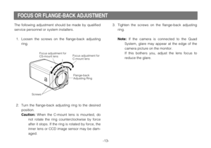 Page 15-13-
The following adjustment should be made by qualified
service personnel or system installers.
1. Loosen the screws on the flange-back adjusting
ring.
2. Turn the flange-back adjusting ring to the desired
position.
Caution:When the C-mount lens is mounted, do
not rotate the ring counterclockwise by force
after it stops. If the ring is rotated by force, the
inner lens or CCD image sensor may be dam-
aged.
3. Tighten the screws on the flange-back adjusting
ring.
Note:If the camera is connected to the...