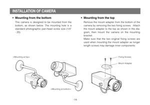 Page 16-14-
• Mounting from the bottom
This camera is designed to be mounted from the
bottom, as shown below. The mounting hole is a
standard photographic pan-head screw size (1/4”
- 20).
•Mounting from the top
Remove the mount adapter from the bottom of the
camera by removing the two fixing screws.  Attach
the mount adapter to the top as shown in the dia-
gram, then mount the camera on the mounting
bracket.
Make sure that the two original fixing screws are
used when mounting the mount adapter as longer
length...