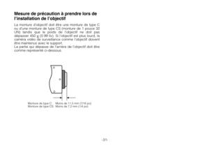 Page 33-31-
Monture de type C: Moins de 11,5 mm (7/16 po)
Monture de type CS: Moins de 7,2 mm (1/4 po)
Mesure de précaution à prendre lors de
l’installation de l’objectif
La monture d’objectif doit être une monture de type C
ou d’une monture de type CS (monture de 1 pouce 32
UN) tandis que le poids de l’objectif ne doit pas
dépasser 450 
g(0.99 liv). Si l’objectif est plus lourd, la
caméra vidéo de surveillance comme l’objectif doivent
être maintenus avec le support.
La partie qui dépasse de l’arrière de...