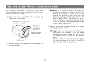 Page 34-32-
Réglage de
mise au point
pour objectif
à monture C
Réglage de mise au point pour
objectif à monture CS
Vis de fixation
Bague de réglage
de foyer arrière
RÉGLAGE DE MISE AU POINT OU DE FOYER ARRIÈRE
Les réglages mentionnés ci-dessous doivent être
exécutés par un technicien professionnel ou des instal-
lateurs de système qualifiés.
1. Desserrer les vis de fixation de la bague de
réglage de foyer arrière.
2. Tourner la bague de réglage de foyer arrière sur la
position désirée.
Précaution:Si un objectif...