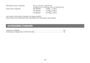 Page 38Dimensions (sans l’objectif): 67 (L) x 55 (H) x 123 (P) mm
[2-5/8 po (L) x 2-3/16 po (H) x 4-13/16 po (P)]
Poids (sans l’objectif): WV-BP330: 0,62
kg(1,40liv)
WV-BP332: 0,445
kg(0,98liv)
WV-BP334: 0,470
kg(1,04liv)
Les poids et dimensions indiqués sont approximatifs.
Sous réserve de modification des renseignements techniques sans préavis.
-36-
ACCESSOIRES STANDARD
Capuchon d’objectif ...................................................................................................... 1 él.
Connecteur...