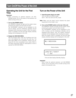 Page 27Turn on the Power of the Unit
1. Insert the power plug to an outlet.
120 V AC 60 Hz, for NTSC model
220 V - 240 V AC 50 Hz for PAL model
Note:Make sure the power source matches the power
requirement of the model in use. 
2. Turn on the POWER switch on the rear of the unit.
The OPERATE indicator will light and the system check
(checking the system and hard disk) will start. 
The WJ-ND300A indication will be displayed on the
LCD at startup, and the Initializing indication will be
displayed while startup....