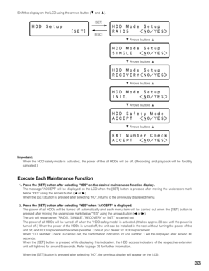 Page 3333
Shift the display on the LCD using the arrows button (Cand D).
CArrows buttons D
CArrows buttons D [SET]
[ESC]
CArrows buttons D
CArrows buttons D CArrows buttons D
Important:
When the HDD safety mode is activated, the power of the all HDDs will be off. (Recording and playback will be forcibly
canceled.)
Execute Each Maintenance Function
1. Press the [SET] button after selecting YES on the desired maintenance function display.
The message ACCEPT will be displayed on the LCD when the [SET] button is...