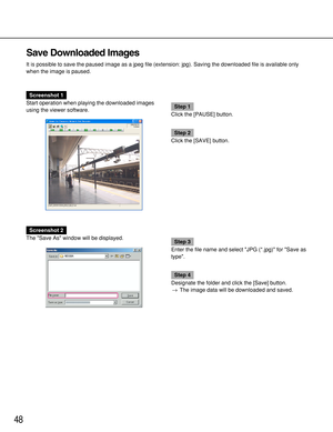 Page 4848
Save Downloaded Images
It is possible to save the paused image as a jpeg file (extension: jpg). Saving the downloaded file is available only
when the image is paused.
Screenshot 1
Start operation when playing the downloaded images
using the viewer software.
Step 1
Click the [PAUSE] button.
Step 2
Click the [SAVE] button.
Screenshot 2
The Save As window will be displayed.
Step 3
Enter the file name and select JPG (*.jpg) for Save as
type.
Step 4
Designate the folder and click the [Save] button.
→The...