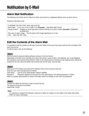 Page 5151
Notification by E-Mail
Alarm Mail Notification
The following mail will be sent to notify of an alarm occurrence to a registered address when an alarm occurs.
Contents of the alarm mail:
Edit the Contents of the Alarm Mail
It is possible to edit the contents of the alarm mail that notifies of the event occurrence with the time and date of the
event occurrence.
To edit the alarm mail, do the following.
Step 1
Edit the contents using text editing software and save in the text format.
Depending on the...