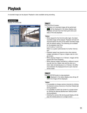 Page 11
11
Playback
A recorded image can be played. Playback is also available during record\
ing.
Screenshot 1
Display the [HDD] tab.
Step 1
Click the [PLAY] button. → Playback of a recorded image will be performed.
will be displayed in the status display area.
Playback will start from the finish point (time and
date) of the last playback.
Notes: • When played for the first time after login, the latest
recorded image will be played. Playback will start 30
seconds before the time of the latest recorded image...