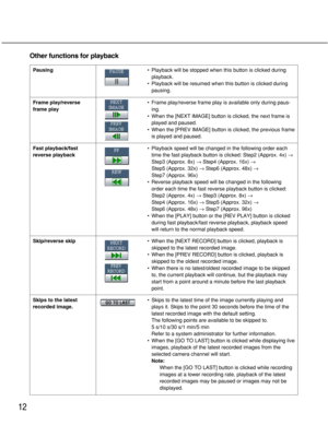 Page 12
12
Other functions for playback
Pausing
Frame play/reverse
frame play
Fast playback/fast
reverse playback•
Playback will be stopped when this button is clicked during
playback.
• Playback will be resumed when this button is clicked during
pausing.
• Frame play/reverse frame play is available only during paus-
ing.
• When the [NEXT IMAGE] button is clicked, the next frame is
played and paused.
• When the [PREV IMAGE] button is clicked, the previous frame
is played and paused.
• Playback speed will be...