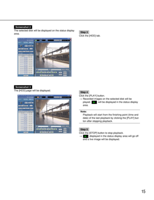 Page 15
15
Screenshot 2
The selected disk will be displayed on the status display
area.
Step 3
Click the [HDD] tab.
Screenshot 3
The [HDD] page will be displayed.
Step 4
Click the [PLAY] button. → Recorded images on the selected disk will be
played.  will be displayed in the status display
area.
Note:
Playback will start from the finishing point (time and
date) of the last playback by clicking the [PLAY] but-
ton after stopping playback.
Step 5
Click the [STOP] button to stop playback. → displayed in the status...