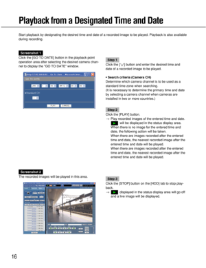 Page 16
16
Playback from a Designated Time and Date
Start playback by designating the desired time and date of a recorded im\
age to be played. Playback is also available
during recording.
Screenshot 1
Click the [GO TO DATE] button in the playback point
operation area after selecting the desired camera chan-
nel to display the GO TO DATE window.
Step 1
Click the [ i] button and enter the desired time and
date of a recorded image to be played.
• Search criteria (Camera CH)
Determine which camera channel is to be...