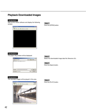 Page 4242
Playback Downloaded Images
Screenshot 1
Start up the viewer software and display the following
window.
Step 1
Click the [OPEN] button.
Screenshot 2
The [Open file] window will be displayed.
Step 2
Select the downloaded image data file (filename.n3r).
Step 3
Click the [Open] button.
Screenshot 3
The recorded images will be played in this area.
Step 4
Click the [PLAY] button. 