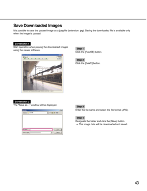 Page 4343
Save Downloaded Images
It is possible to save the paused image as a jpeg file (extension: jpg). Saving the downloaded file is available only
when the image is paused.
Screenshot 1
Start operation when playing the downloaded images
using the viewer software.
Step 1
Click the [PAUSE] button.
Step 2
Click the [SAVE] button.
Screenshot 2
The Save as… window will be displayed.
Step 3
Enter the file name and select the file format (JPG).
Step 4
Designate the folder and click the [Save] button.
→The image...