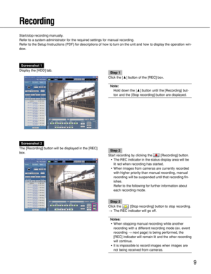 Page 9
9
Recording
Start/stop recording manually.
Refer to a system administrator for the required settings for manual rec\
ording.
Refer to the Setup Instructions (PDF) for descriptions of how to turn \
on the unit and how to display the operation win-
dow.
Screenshot 1
Display the [HDD] tab.
Step 1
Click the [ D] button of the [REC] box.
Note:
Hold down the [ D] button until the [Recording] but-
ton and the [Stop recording] button are displayed.
Screenshot 2
The [Recording] button will be displayed in the...