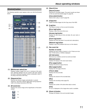 Page 11About operating windows
11
The following operation panel appears when you click the [Control]
button.
(1) [Multiscreen select] box
Displays multiple images from up to 4 cameras at the same
time. Switches between the four  screens with each clicking
the button following the preset camera combination (refer to
the Setup Instructions (PDF file)).
(2) [Sequence] box
Switches the camera images automatically in a preset 
sequence. The button indicator lights green during sequence 
(refer to the Setup...