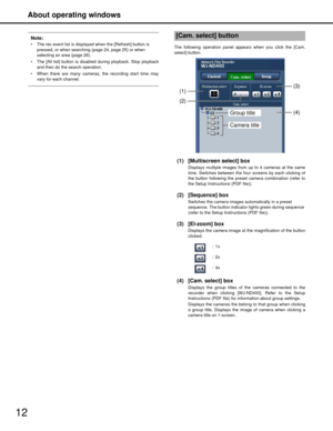 Page 12About operating windows
12
Note:
 The rec event list is displayed when the [Refresh] button is pressed, or when searchi ng (page 24, page 25) or when 
selecting an area (page 26). 
 The [All list] button is disabl ed during playback. Stop playback
and then do the search operation.
 When there are many cameras, the recording start time may vary for each channel.The following operation panel appear s when you click the [Cam.
select] button.
(1) [Multiscreen select] box
Displays multiple images from up to 4...