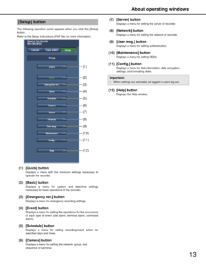 Page 13About operating windows
13
The following operation panel appears when you click the [Setup]
button.
Refer to the Setup Instructions (PDF file) for more information.
(1) [Quick] button
Displays a menu with the mi nimum settings necessary to
operate the recorder.
(2) [Basic] button
Displays a menu for system and date/time settings
necessary for basic operat ions of the recorder.
(3) [Emergency rec.] button
Displays a menu for emergency recording settings.
(4) [Event] button
Displays a menu for setting the...