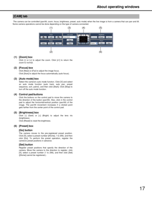 Page 17About operating windows
17
 The camera can be controlled (pan/tilt, zoom, focus, brightness, preset, auto mode) when the live image is from a camera that can pan and tilt.
Some camera operations cannot be done depending on the type of camera connected.
(1) [Zoom] box
Click [-] or [+] to adjust the zoom. Click [x1] to return the
zoom to normal.
(2) [Focus] box
Click [Near] or [Far] to adjust the image focus.
Click [Auto] to adjust the focu s automatically (auto focus).
(3) [Auto mode] box
Select the...
