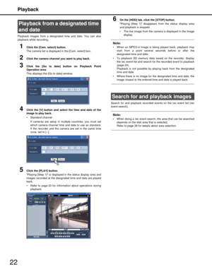 Page 22Playback
22
Playback images from a designated time and date. You can also
playback while recording.
1Click the [Cam. select] button.
The camera list is displayed in the [Cam. select] box.
2Click the camera channel you want to play back.
3Click the [Go to date] button on Playback Point
Operation area.
This displays the [Go to date] window.
4Click the [V] button and select the time and date of the
image to play back.
 Standard channel 
If cameras are setup in multiple countries, you must set
which camera...