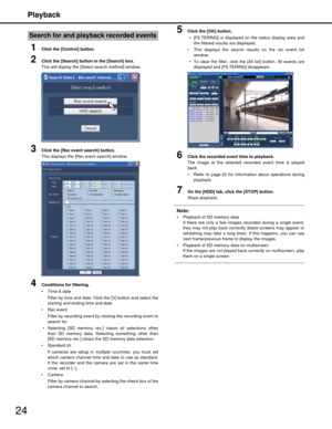 Page 24Playback
24
1Click the [Control] button.
2Click the [Search] button in the [Search] box.
This will display the [Select search method] window.
3Click the [Rec event search] button.
This displays the [Rec event search] window.
4Conditions for filtering.
 Time & date
Filter by time and date. Click the [V] button and select the
starting and ending time and date.
 Rec event Filter by recording event by  clicking the recording event to
search for.
 Selecting [SD memory rec.]  clears all selections other
than...