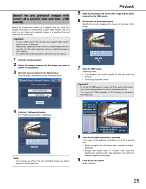 Page 25Playback
25
Search for images with motion on a specific time and date from
images recorded by cameras that support VMD search and view
them in a list. Select and playback images of a specified time and
date from the results list.
1Click the [Control] button.
2Select the camera showing the live image you want to
search for or playback.
3Click the [Search] button in the [Search] box.
This will display the [Select search method] window.
4Click the [VMD search] button.
The [VMD search] window is displayed....