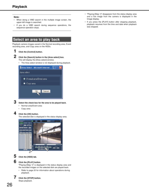 Page 26Playback
26
Note:
 When doing a VMD search in the multiple image screen, theupper-left image is searched. 
 If you do a VMD search during sequence operations, the sequence operation stops.
Playback camera images saved in t he Normal recording area, Event
recording area, and Copy area on the HDDs.
1Click the [Control] button.
2Click the [Search] button in the [Area select] box.
This will display the [Area select] window.
 The Area select window is not displayed during playback.
3Select the check box for...