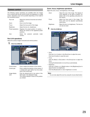 Page 29Live images
29
The following camera operations are available when live images
from a camera with the pan and tilt function are displayed on a single
screen. Operations may not be possible depending on the model of
the connected camera.
Pan & tilt operations 
Adjust the camera images horizontal and vertical position.
1Click the [CAM] tab.
Zoom, focus, brightness operations
Adjust the zoom, focus, and brightness of the image.
1Click the [CAM] tab.
 Zoom Click the [-] or [+] button in the [Zoom] box to...
