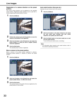Page 30Live images
30
Registration of a camera direction on the preset
position. 
The current camera direction can be registered on the specified
preset position. Registered preset positions can be used with a
camera supporting the preset position function.
1Click the [CAM] tab.
2Perform the cameras pan and tilt operation to move the
camera to the position to be registered.
3Click the [V] button in the [Preset] box and select the
preset number (1 to 256) you want to register. [Home]
cannot be registered.
4Click...