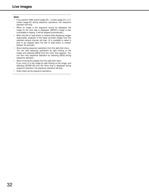 Page 32Live images
32
Note:
 If you perform VMD search (page 25), 1-screen (page 27), or 4-screen (page 25) during sequence operations, the sequence
operation will stop.
 When an image in the sequence cannot be displayed, the image for the next step is displayed. (MPEG-4 image is also
unavailable to display. It will be skipped automatically.)
 When the [Go to last] button is  clicked while displaying images
sequentially, playback of the latest recorded images from the
selected camera channel will start.  (It is...
