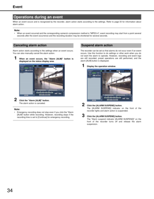 Page 34Event
34
When an event occurs and is recognized by the recorder, alarm action starts according to the settings. Refer to page 33 for information about
alarm action.
Note:
 When an event occurred and the corresponding cameras compression  method is MPEG-4, event recording may start from a point several
seconds after the event occurrence and the record ing duration may be shortened for several seconds.
Alarm action starts according to the settings when an event occurs.
You can also manually  cancel the...