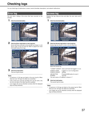 Page 3737
Checking logs
You can check logs of malfunctions, access, events (time/date, description)
, and network malfunctions.
You can view a listing of the errors that have occurred on the
recorder.
1Click the [Control] button.
2Click the [Error log] button in the [Log] box.
Errors that have occurred on the recorder are shown in a list
(Error Logs) on the rec event list. Refer to page 52 for more
information about Error logs.
3Click the [List] button.
The error log list closes.
Note:
 A maximum of 100 logs...