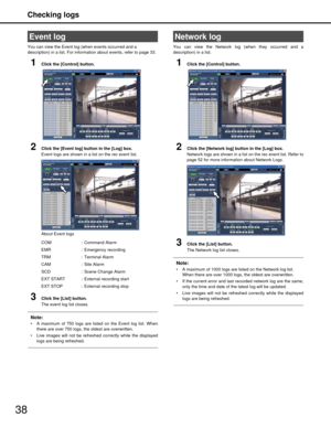 Page 38Checking logs
38
You can view the Event log (when events occurred and a 
description) in a list. For information about events, refer to page 33.
1Click the [Control] button.
2Click the [Event log] button in the [Log] box.
Event logs are shown in a list on the rec event list.
About Event logs
3Click the [List] button.
The event log list closes.
Note:
 A maximum of 750 logs are listed on the Event log list. When
there are over 750 logs, t he oldest are overwritten. 
 Live images will not be refreshed...