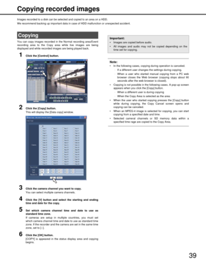 Page 3939
Copying recorded images
Images recorded to a disk can be selected and copied to an area on a HDD.
We recommend backing up important data in ca
se of HDD malfunction or unexpected accident.
You can copy images recorded in  the Normal recording area/Event
recording area to the Copy ar ea while live images are being
displayed and while recorded images are being played back.
1Click the [Control] button.
2Click the [Copy] button.
This will display the [Data copy] window.
3Click the camera channel you want...