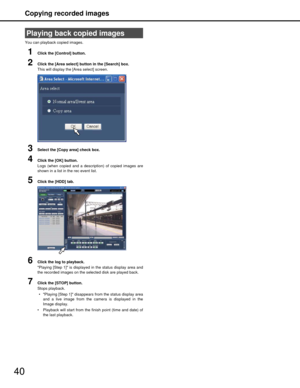 Page 40Copying recorded images
40
You can playback copied images.
1Click the [Control] button.
2Click the [Area select] button in the [Search] box.
This will display the [Area select] screen.
3Select the [Copy area] check box.
4Click the [OK] button.
Logs (when copied and a description) of copied images are
shown in a list in the rec event list.
5Click the [HDD] tab.
6Click the log to playback.
Playing [Step 1] is displayed  in the status display area and
the recorded images on the selected disk are played...