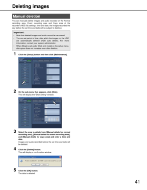 Page 4141
Deleting images
You can manually delete images and audio recorded on the Normal
recording area, Event recording area and Copy area of the
recorders HDD. By setting a time and date, the images recorded the
day before the set time and date will be subject to deletion.
1Click the [Setup] button and then click [Maintenance].
2On the sub-menu that appears, click [Disk].
This will display the Disk setting window.
3Select the area to delete from [Manual delete for normal
recording area], [Manual delete for...