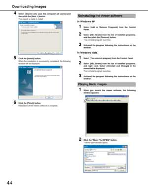 Page 44Downloading images
44
4Select [Anyone who uses this computer (all users)] and
then click the [Next >] button.
The wizard is ready to install.
5Click the [Install] button.
When the installation is successfully completed, the following
window will be displayed.
6Click the [Finish] button.
Installation of the viewer software is complete.
In Windows XP
1Select [Add or Remove Programs] from the Control
Panel.
2Select [ND_Viewer] from the list of installed programs,
and then click the [Remove] button.
The...