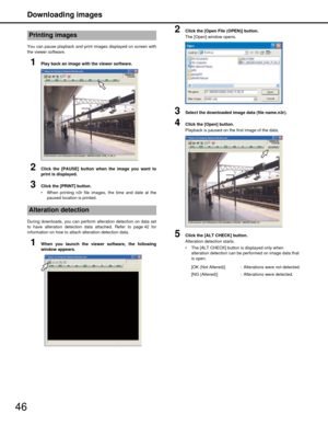 Page 46Downloading images
46
You can pause playback and print images displayed on screen with
the viewer software.
1Play back an image with the viewer software.
2Click the [PAUSE] button when the image you want to
print is displayed.
3Click the [PRINT] button.
 When printing n3r file images, the time and date at the
paused location is printed.
During downloads, you can perform  alteration detection on data set
to have alteration detection data attached. Refer to page 42 for
information on how to attach...