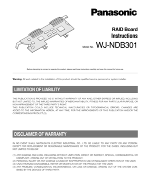 Page 1RAID Board
Instructions
Model No.WJ-NDB301
Before attempting to connect or operate this product, please read these instructions carefully and save this manual for future use.
THIS PUBLICATION IS PROVIDED AS IS WITHOUT WARRANTY OF ANY KIND, EITHER EXPRESS OR IMPLIED, INCLUDING
BUT NOT LIMITED TO, THE IMPLIED WARRANTIES OF MERCHANTABILITY, FITNESS FOR ANY PARTICULAR PURPOSE, OR
NON-INFRINGEMENT OF THE THIRD PARTY’S RIGHT.
THIS PUBLICATION COULD INCLUDE TECHNICAL INACCURACIES OR TYPOGRAPHICAL ERRORS....