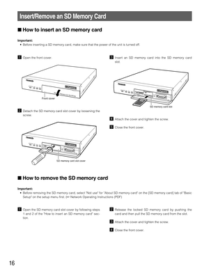 Page 16cInsert an SD memory card into the SD memory card
slot.
vAttach the cover and tighten the screw.
bClose the front cover.
16
zOpen the front cover.
xDetach the SD memory card slot cover by loosening the
screw.
Insert/Remove an SD Memory Card
LINKRCVSNDOPERATE
Network Interiace Unit WJ-NT304
Front cover
LINKRCV
SNDOPERATE
SD memory card slot cover
LINKRCV
SNDOPERATE
SD memory card slot
How to remove the SD memory card
Important:
• Before removing the SD memory card, select Not use for About SD memory card...