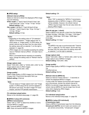 Page 2727
JPEG setup
[Refresh interval (JPEG)]
Select an interval to refresh the displayed JPEG image
from the following. 
NTSC model:0.1 fps/0.2 fps/0.33 fps/0.5 fps/1 fps/
2 fps/3 fps/5 fps */6 fps */10 fps */15 fps */30 fps *
Default setting:3 fps
PAL model:0.08 fps/0.17 fps/0.28 fps/0.42 fps/
0.83 fps/1.7 fps/2.5 fps/4.2 fps */5 fps */8.3 fps */
12.5 fps */25 fps *
Default setting:2.5 fps
Notes:
•Depending on the setting value of CH selection,
MPEG-4 transmission, Image capture size of
JPEG setup, or Image...
