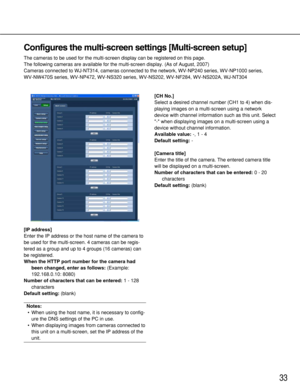 Page 3333
Configures the multi-screen settings [Multi-screen setup]
The cameras to be used for the multi-screen display can be registered on this page. 
The following cameras are available for the multi-screen display. (As of August, 2007)
Cameras connected to WJ-NT314, cameras connected to the network, WV-NP240 series, WV-NP1000 series, 
WV-NW470S series, WV-NP472, WV-NS320 series, WV-NS202, WV-NF284, WV-NS202A, WJ-NT304
[IP address]
Enter the IP address or the host name of the camera to
be used for the...