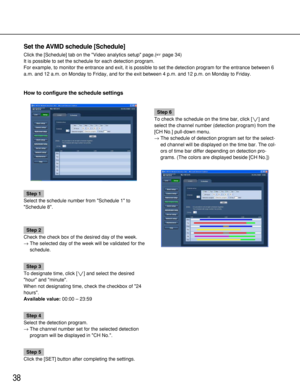 Page 3838
Set the AVMD schedule [Schedule]
Click the [Schedule] tab on the Video analytics setup page.(page 34)
It is possible to set the schedule for each detection program.
For example, to monitor the entrance and exit, it is possible to set the detection program for the entrance between 6
a.m. and 12 a.m. on Monday to Friday, and for the exit between 4 p.m. and 12 p.m. on Monday to Friday.
How to configure the schedule settings 
Step 1
Select the schedule number from Schedule 1 to
Schedule 8.
Step 2
Check...