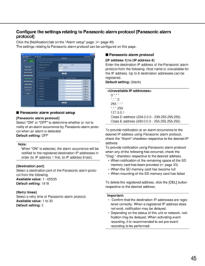 Page 4545
Configure the settings relating to Panasonic alarm protocol [Panasonic alarm
protocol]
Click the [Notification] tab on the Alarm setup page. (page 40)
The settings relating to Panasonic alarm protocol can be configured on this page. 
Panasonic alarm protocol setup
[Panasonic alarm protocol]
Select ON or OFF to determine whether or not to
notify of an alarm occurrence by Panasonic alarm proto-
col when an alarm is detected. 
Default setting: OFF
Note: 
When ON is selected, the alarm occurrence will...